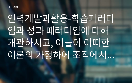 인력개발과활용-학습패러다임과 성과 패러다임에 대해 개관하시고, 이들이 어떠한 이론의 가정하에 조직에서 사용되고 있는지 철학적 관점에 기반하여 서술하시오