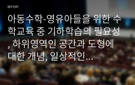 아동수학-영유아들을 위한 수학교육 중 기하학습의 필요성, 하위영역인 공간과 도형에 대한 개념, 일상적인 생활 속에서 공간과 도형의 개념을 활용한 것, 도형에 대한 연령별 이해를 서술하며, 유아교육기관에서의 기하편의 지도방법