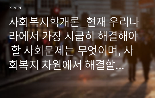 사회복지학개론_현재 우리나라에서 가장 시급히 해결해야 할 사회문제는 무엇이며, 사회복지 차원에서 해결할 수 있는 방안은 무엇인지를 논리적으로 제시하시오