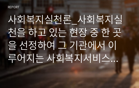 사회복지실천론_사회복지실천을 하고 있는 현장 중 한 곳을 선정하여 그 기관에서 이루어지는 사회복지서비스를 조사하고, 기관의 서비스별로 사회복지사가 어떠한 역할을 하는지 사회복지사의 다양한 역할을 참조하여 제시하고 이유를 설명해 보시오