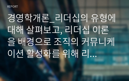 경영학개론_리더십의 유형에 대해 살펴보고, 리더십 이론을 배경으로 조직의 커뮤니케이션 활성화를 위해 리더가 취해야 할 태도에 대해 서술하시오