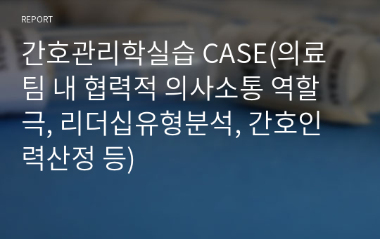 간호관리학실습 CASE(의료팀 내 협력적 의사소통 역할극, 리더십유형분석, 간호인력산정 등)