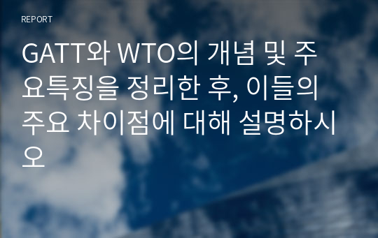 GATT와 WTO의 개념 및 주요특징을 정리한 후, 이들의 주요 차이점에 대해 설명하시오