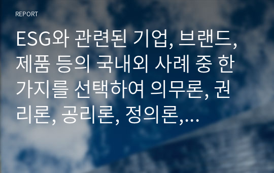 ESG와 관련된 기업, 브랜드, 제품 등의 국내외 사례 중 한 가지를 선택하여 의무론, 권리론, 공리론, 정의론, 상대주의 관점을 모두 적용하여 해당 사례를 다각적으로 분석하여 논의하고 마케팅 시사점을 도출하시오