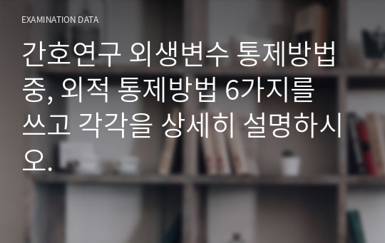 간호연구 외생변수 통제방법 중, 외적 통제방법 6가지를 쓰고 각각을 상세히 설명하시오.