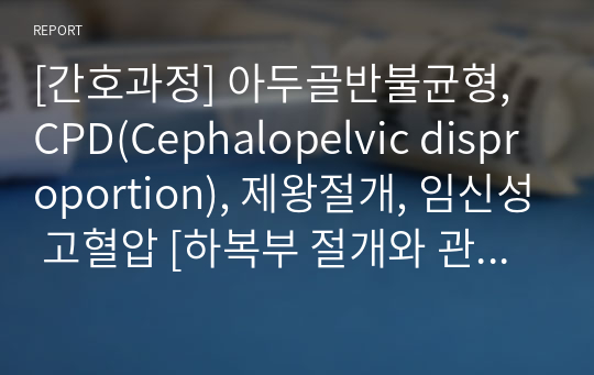 [간호과정] 아두골반불균형, CPD(Cephalopelvic disproportion), 제왕절개, 임신성 고혈압 [하복부 절개와 관련된 급성통증, 분만 수술과 관련된 출혈] [케이스 스터디, 간호과정, 케이스, Case study, case, 임상실습, 여성간호학] [아두골반불균형 케이스 스터디, 아두골반불균형 간호과정]