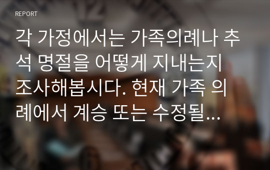 각 가정에서는 가족의례나 추석 명절을 어떻게 지내는지 조사해봅시다. 현재 가족 의례에서 계승 또는 수정될 사항들에 대해 기술하시오