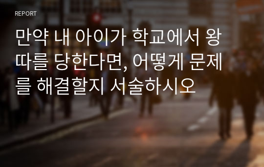 만약 내 아이가 학교에서 왕따를 당한다면, 어떻게 문제를 해결할지 서술하시오