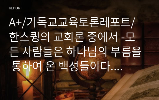 A+/기독교교육토론레포트/ 한스큉의 교회론 중에서 -모든 사람들은 하나님의 부름을 통하여 온 백성들이다. 그러므로 교회는 공동체적인 것이며, 여기서 교회의 개인화, 사유화는 거부된다- 는 주장에 대해 현 한국교회에서 이를 어떻게 적용할 수 있는지, 교회에 대한 정의를 중심으로 현 상황들에 대한 구체적 사례를 들고, 이의 해결방안을 제시하시오.