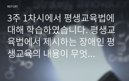 3주 1차시에서 평생교육법에 대해 학습하였습니다. 평생교육법에서 제시하는 장애인 평생교육의 내용이 무엇인지 기술하고, 장애인 평생교육이 왜 필요한지(개인 성찰)와 법령이 발의되어 활성화되기 위해서 개인(평생교육사), 평생교육기관, 정부 측면에서의 역할(개인성찰)이 무엇인지 기술하시오.