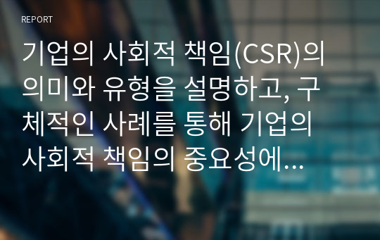 기업의 사회적 책임(CSR)의 의미와 유형을 설명하고, 구체적인 사례를 통해 기업의 사회적 책임의 중요성에 대해 서술하시오