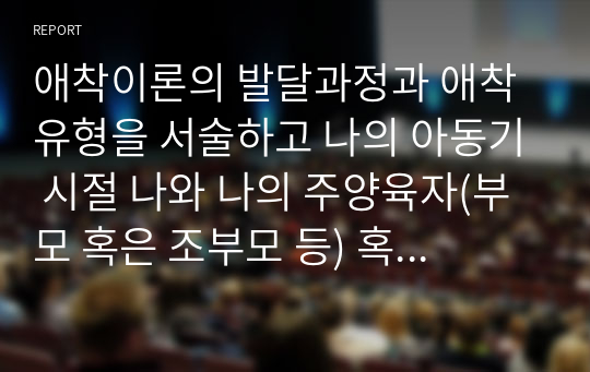 애착이론의 발달과정과 애착유형을 서술하고 나의 아동기 시절 나와 나의 주양육자(부모 혹은 조부모 등) 혹은 현재 나와 나의 자녀와의 관계에 대해 서술하시오