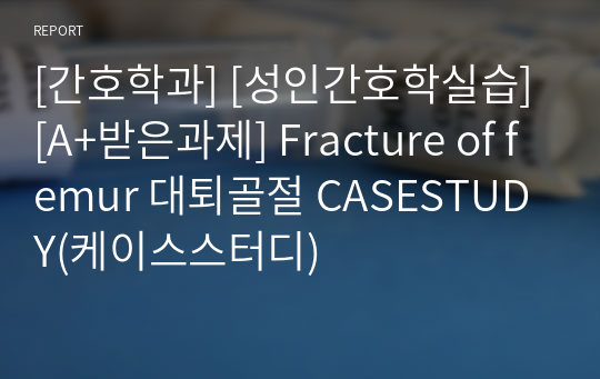 [간호학과] [성인간호학실습] [A+받은과제] Fracture of femur 대퇴골절 CASESTUDY(케이스스터디)