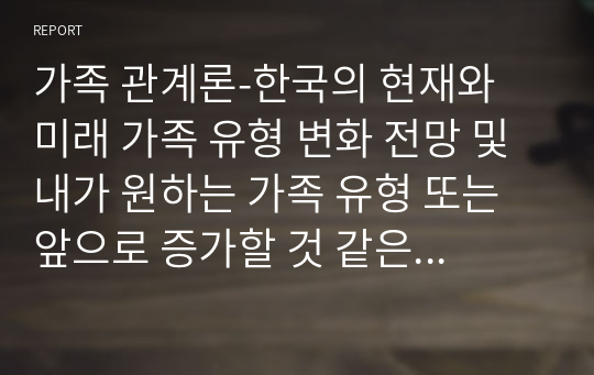 가족 관계론-한국의 현재와 미래 가족 유형 변화 전망 및 내가 원하는 가족 유형 또는 앞으로 증가할 것 같은 가족 유형 중 내가 선택한 가족의 특성과 강점.