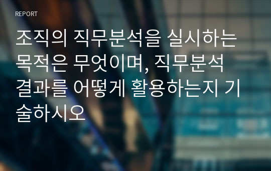 조직의 직무분석을 실시하는 목적은 무엇이며, 직무분석 결과를 어떻게 활용하는지 기술하시오