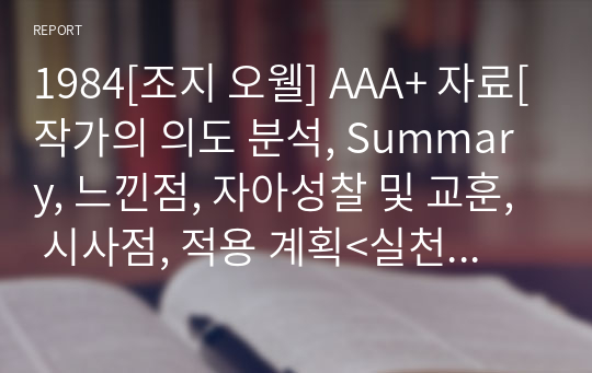 1984[조지 오웰] A+ 자료[작가의 의도 분석, Summary, 느낀점, 자아성찰 및 교훈, 시사점, 적용 계획&lt;실천사항 - 나에게 어떻게 적용할 것인가&gt;, 주관적인 생각 및 평가, 생각에 대한 이유&lt;Why?&gt;, 결론&lt;긍정평가 or 아쉬운점&gt;, 인상깊었던 문장 등)