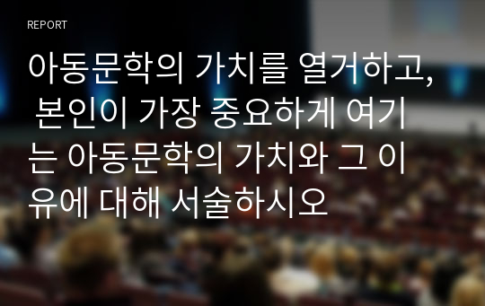 아동문학의 가치를 열거하고, 본인이 가장 중요하게 여기는 아동문학의 가치와 그 이유에 대해 서술하시오