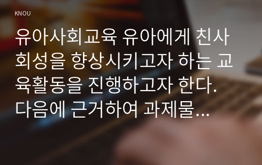 유아사회교육 유아에게 친사회성을 향상시키고자 하는 교육활동을 진행하고자 한다. 다음에 근거하여 과제물을 작성하시오.