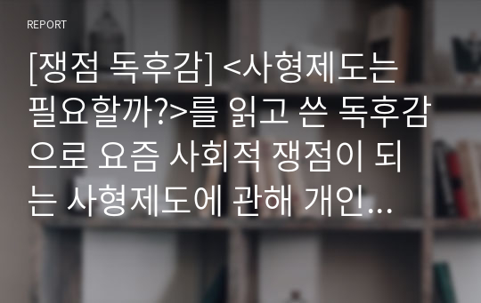 [쟁점 독후감] &lt;사형제도는 필요할까?&gt;를 읽고 쓴 독후감으로 요즘 사회적 쟁점이 되는 사형제도에 관해 개인의 의견을 서술한 명작입니다. 과연 우리나라는 이번에 유영철을 비롯한 흉악범들에게 사형을 집행할까요?