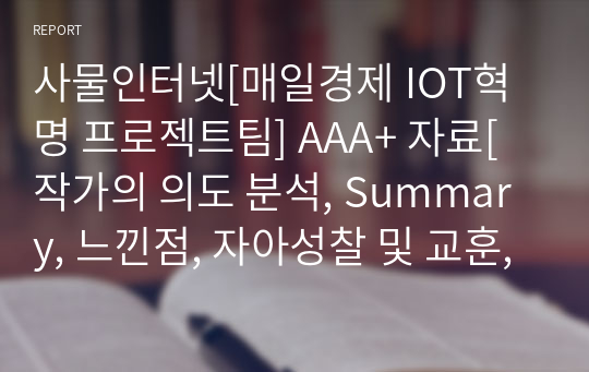 사물인터넷[매일경제 IOT혁명 프로젝트팀] A+ 자료[작가의 의도 분석, Summary, 느낀점, 자아성찰 및 교훈, 시사점, 적용 계획&lt;실천사항 - 나에게 어떻게 적용할 것인가&gt;, 주관적인 생각 및 평가, 생각에 대한 이유&lt;Why?&gt;, 결론&lt;긍정평가 or 아쉬운점&gt;, 인상깊었던 문장 등)