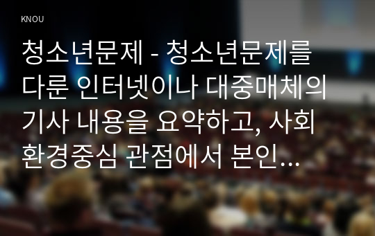 청소년문제 - 청소년문제를 다룬 인터넷이나 대중매체의 기사 내용을 요약하고, 사회환경중심 관점에서 본인이 생각하는 해결방안을 서술하시오