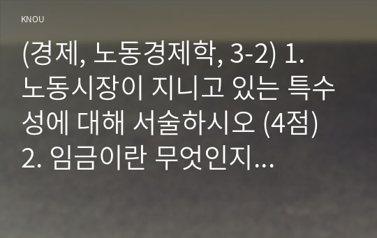 (경제, 노동경제학, 3-2) 1. 노동시장이 지니고 있는 특수성에 대해 서술하시오 (4점) 2. 임금이란 무엇인지 임금의 본질과 관련한 2가지 대립되는 견해에 대해 서술하시오 (5점) 3. 노동수요탄력성의 정의를 서술하고, 노동수요 탄력성을 구하는 식을 쓰시오.(5점)