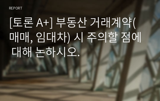 [토론 A+] 부동산 거래계약(매매, 임대차) 시 주의할 점에 대해 논하시오.