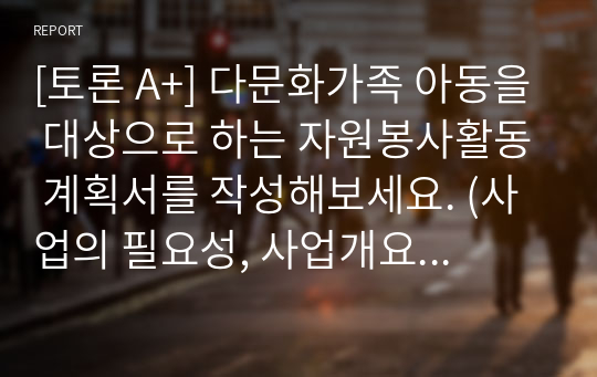 [토론 A+] 다문화가족 아동을 대상으로 하는 자원봉사활동 계획서를 작성해보세요. (사업의 필요성, 사업개요, 프로그램 목적 및 목표, 내용 및 실시방법, 프로그램의 기대효과, 작성소감)