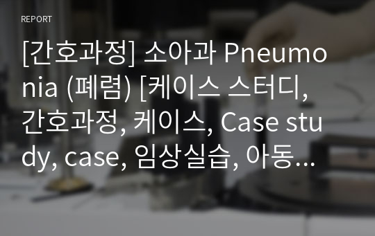 [간호과정] 소아과 Pneumonia (폐렴) [케이스 스터디, 간호과정, 케이스, Case study, case, 임상실습, 아동간호학] [Pneumonia 케이스 스터디, Pneumonia 간호과정, 아동]