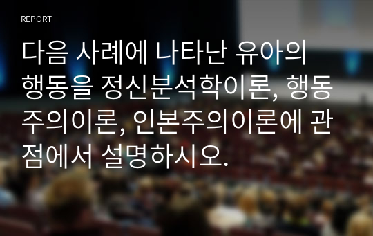 다음 사례에 나타난 유아의 행동을 정신분석학이론, 행동주의이론, 인본주의이론에 관점에서 설명하시오.