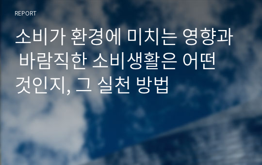 소비가 환경에 미치는 영향과 바람직한 소비생활은 어떤 것인지, 그 실천 방법