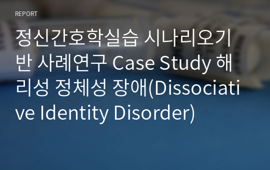 정신간호학실습 시나리오기반 사례연구 Case Study 해리성 정체성 장애(Dissociative Identity Disorder)