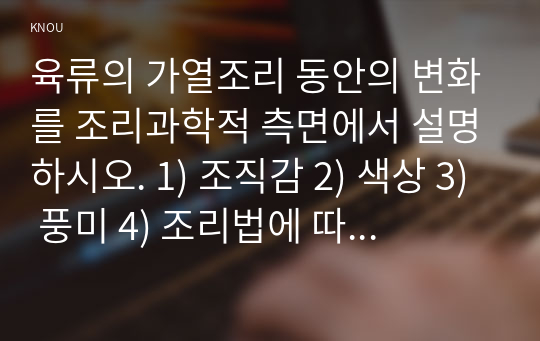 육류의 가열조리 동안의 변화를 조리과학적 측면에서 설명하시오. 1) 조직감 2) 색상 3) 풍미 4) 조리법에 따른 변화 - 건열, 습열, 수비드조리