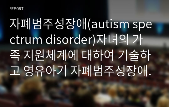 자폐범주성장애(autism spectrum disorder)자녀의 가족 지원체계에 대하여 기술하고 영유아기 자폐범주성장애(autism spectrum disorder)자녀 가족이 가지게 되는 어려움과 해결 방안