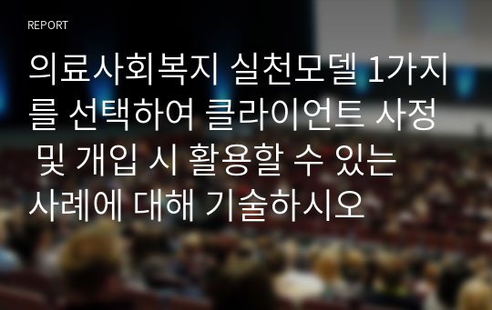 의료사회복지 실천모델 1가지를 선택하여 클라이언트 사정 및 개입 시 활용할 수 있는 사례에 대해 기술하시오