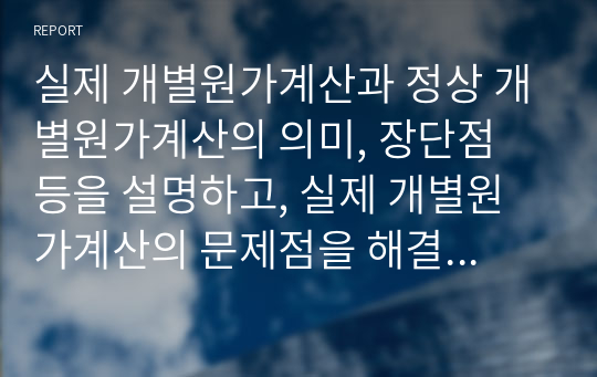 실제 개별원가계산과 정상 개별원가계산의 의미, 장단점 등을 설명하고, 실제 개별원가계산의 문제점을 해결하기 위한 정상 개별원가계산방법 적용의 타당성에 대해 서술하시오.