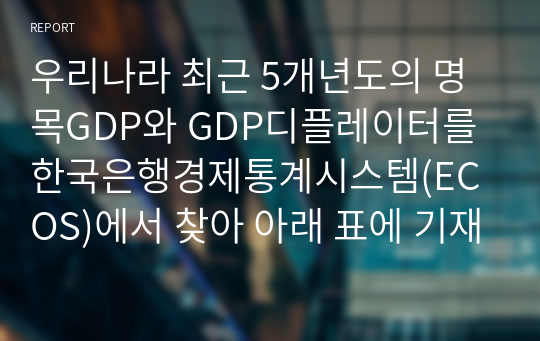 우리나라 최근 5개년도의 명목GDP와 GDP디플레이터를 한국은행경제통계시스템(ECOS)에서 찾아 아래 표에 기재하고, 실질 GDP와 실질성장률을 산출하여 아래표를 완성하고, 그 추이를 분석한 후 본인의 의견을 제시하시오.