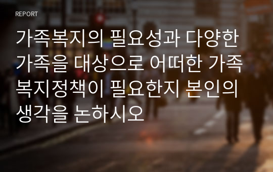 가족복지의 필요성과 다양한 가족을 대상으로 어떠한 가족복지정책이 필요한지 본인의 생각을 논하시오