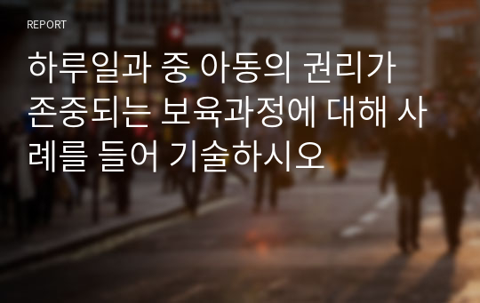 하루일과 중 아동의 권리가 존중되는 보육과정에 대해 사례를 들어 기술하시오