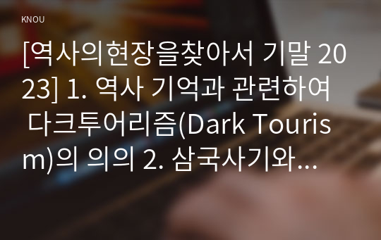 [역사의현장을찾아서 기말 2023] 1. 역사 기억과 관련하여 다크투어리즘(Dark Tourism)의 의의 2. 삼국사기와 삼국유사의 체제상 특징 3. 고려 수도 개경(개성)의 성립과 변천 과정 4. 지리산이 한국 불교 사상사에서 어떠한 의미 5. 일제강점기 감포 개항과 지역의 변천 과정