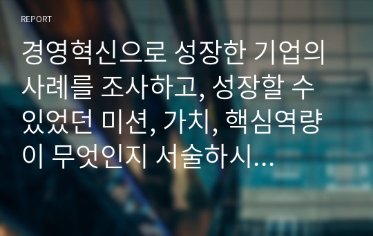 경영혁신으로 성장한 기업의 사례를 조사하고, 성장할 수 있었던 미션, 가치, 핵심역량이 무엇인지 서술하시오(경영혁신 A+)