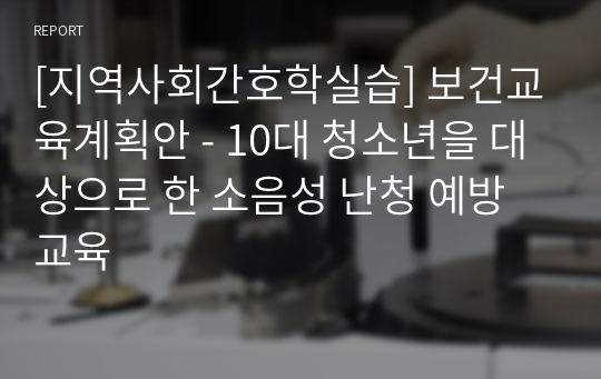 [지역사회간호학실습] 보건교육계획안 - 10대 청소년을 대상으로 한 소음성 난청 예방교육