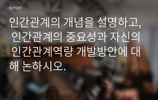 인간관계의 개념을 설명하고, 인간관계의 중요성과 자신의 인간관계역량 개발방안에 대해 논하시오.