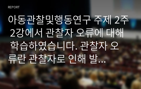 아동관찰및행동연구 주제 2주 2강에서 관찰자 오류에 대해 학습하였습니다. 관찰자 오류란 관찰자로 인해 발생할 수 모든 오류 유형이 포함됩니다. 관찰자 자신이 중요한 관찰 도구가 되어 아동을 바라보고 아동행동을 이해하는 모든 과정에 영향을 미친다는 점에서 관찰자의 오류에 대해 충분히 인식하고 이를 경계하는 것은 아무리 강조해도 지나치지 않습니다.