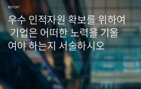 우수 인적자원 확보를 위하여 기업은 어떠한 노력을 기울여야 하는지 서술하시오