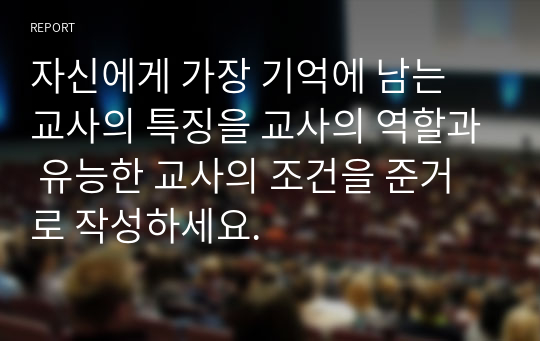 자신에게 가장 기억에 남는 교사의 특징을 교사의 역할과 유능한 교사의 조건을 준거로 작성하세요.