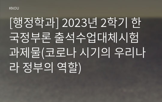 [행정학과] 2023년 2학기 한국정부론 출석수업대체시험 과제물(코로나 시기의 우리나라 정부의 역할)