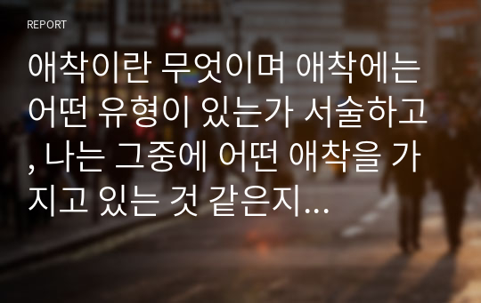 애착이란 무엇이며 애착에는 어떤 유형이 있는가 서술하고, 나는 그중에 어떤 애착을 가지고 있는 것 같은지 예를 들어 자세히 설명하시오