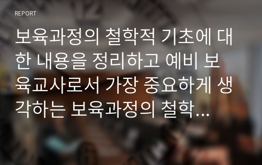 보육과정의 철학적 기초에 대한 내용을 정리하고 예비 보육교사로서 가장 중요하게 생각하는 보육과정의 철학적 기초는 무엇인지 근거를 들어 기술