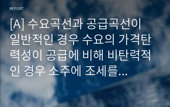 [A] 수요곡선과 공급곡선이 일반적인 경우 수요의 가격탄력성이 공급에 비해 비탄력적인 경우 소주에 조세를 부과하면 소주시장에 어떤 변화가 있는지 다음 질문에 답해봅시다.